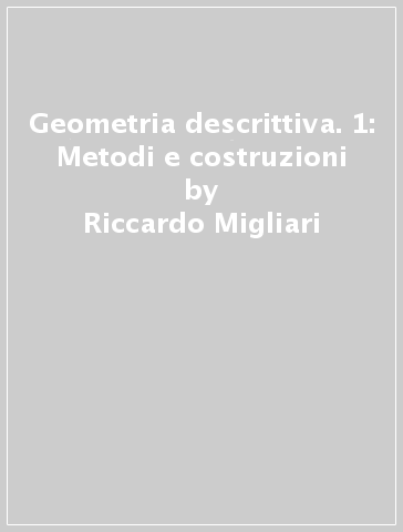 Geometria descrittiva. 1: Metodi e costruzioni - Riccardo Migliari