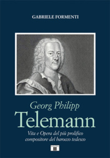 Georg Philipp Telemann. Vita e opera del più prolifico compositore del barocco tedesco - Gabriele Formenti