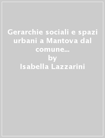 Gerarchie sociali e spazi urbani a Mantova dal comune alla signoria gonzaghesca - Isabella Lazzarini