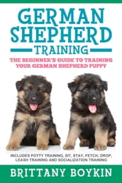 German Shepherd Training: The Beginner s Guide to Training Your German Shepherd Puppy: Includes Potty Training, Sit, Stay, Fetch, Drop, Leash Training and Socialization Training
