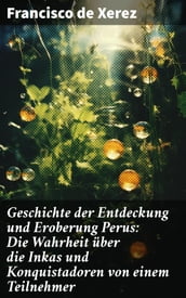 Geschichte der Entdeckung und Eroberung Perus: Die Wahrheit über die Inkas und Konquistadoren von einem Teilnehmer