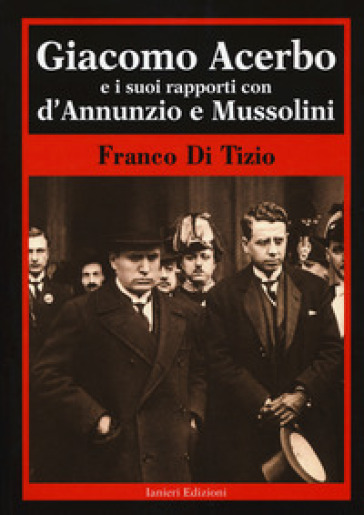 Giacomo Acerbo e i suoi rapporti con D'Annunzio e Mussolini - Franco Di Tizio