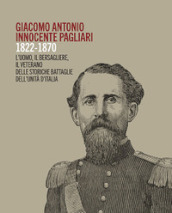 Giacomo Antonio Innocente Pagliari. 1822-1870. L uomo, il bersagliere, il veterano delle storiche battaglie dell Unità d Italia