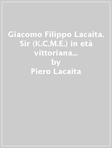 Giacomo Filippo Lacaita. Sir (K.C.M.E.) in età vittoriana senatore del Regno in età umbertina - Piero Lacaita