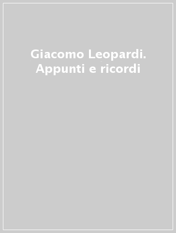 Giacomo Leopardi. Appunti e ricordi