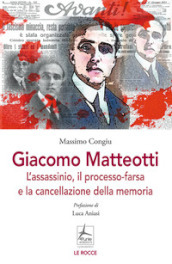 Giacomo Matteotti. L assassinio, il processo-farsa, la cancellazione della memoria