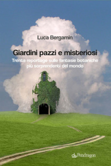 Giardini pazzi e misteriosi. Trenta reportage sulle fantasie botaniche più sorprendenti del mondo - Luca Bergamin