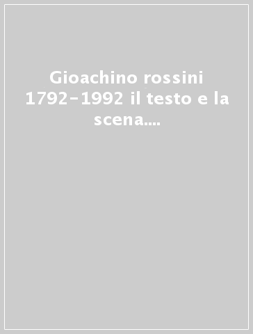 Gioachino rossini 1792-1992 il testo e la scena. Convegno internazionale di studi (Pesaro, 25-28 giugno 1992)