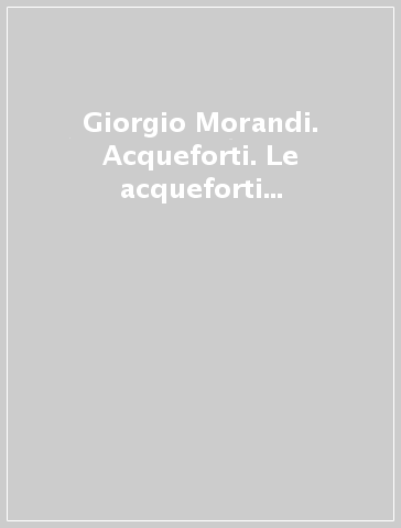 Giorgio Morandi. Acqueforti. Le acqueforti del Gabinetto disegni e stampe degli Uffizi