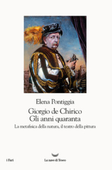 Giorgio de Chirico. Gli anni Quaranta. La metafisica della natura, il teatro della pittura - Elena Pontiggia