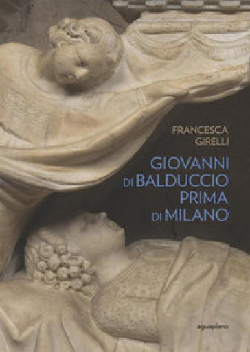 Giovanni di Balduccio prima di Milano. La scalata al successo, 1326-1335. Ediz. illustrata - Francesca Girelli