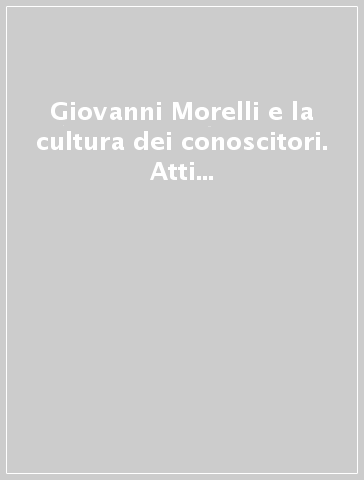 Giovanni Morelli e la cultura dei conoscitori. Atti del Convegno internazionale (Bergamo)