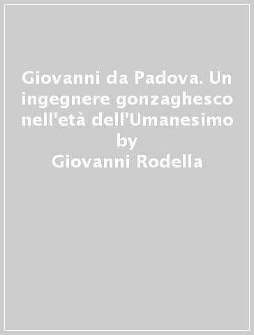 Giovanni da Padova. Un ingegnere gonzaghesco nell'età dell'Umanesimo - Giovanni Rodella