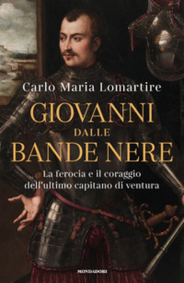 Giovanni dalle Bande Nere. La ferocia e il coraggio dell'ultimo capitano di ventura - Carlo Maria Lomartire