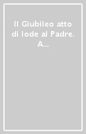 Il Giubileo atto di lode al Padre. A te Dio Padre onnipotente ogni onore e gloria