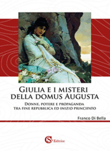 Giulia e i misteri della Domus Augusta. Donne, potere e propaganda tra fine repubblica ed inizio principato - Franco Di Bella