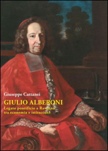 Giulio Alberoni legato pontificio. A Ravenna tra economia e istituzioni - Giuseppe Cattanei