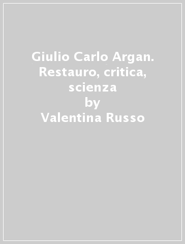 Giulio Carlo Argan. Restauro, critica, scienza - Valentina Russo