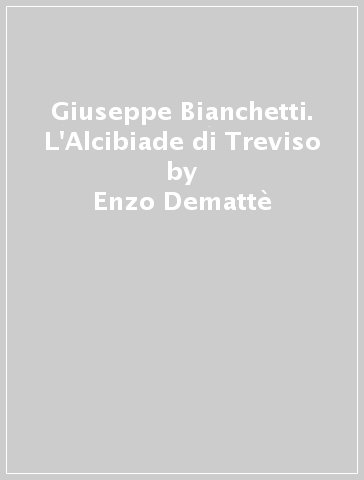 Giuseppe Bianchetti. L'Alcibiade di Treviso - Enzo Demattè