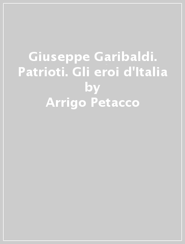 Giuseppe Garibaldi. Patrioti. Gli eroi d'Italia - Arrigo Petacco