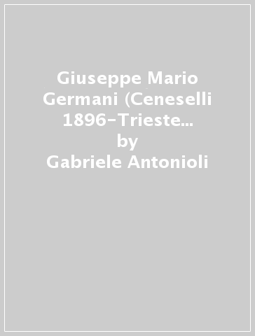 Giuseppe Mario Germani (Ceneselli 1896-Trieste 1978). Una vita sacrificata per l'amico Giacomo Matteotti - Gabriele Antonioli