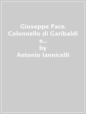 Giuseppe Pace. Colonnello di Garibaldi e deputato nazionale di Calabria Citra - Antonio Iannicelli