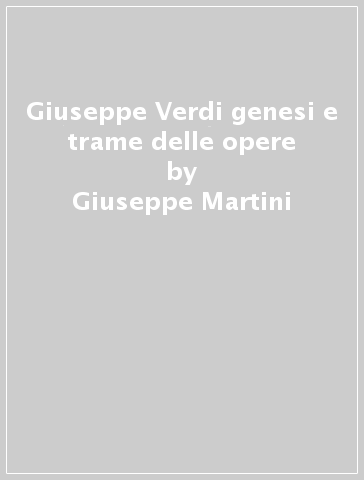 Giuseppe Verdi genesi e trame delle opere - Giuseppe Martini - Marisa Di Gregorio Casati