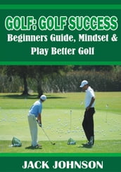 Golf: Golf Success- Beginners Guide, Mindset & Play better Golf