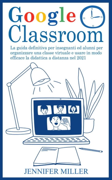Google Classroom: La Guida Definitiva per Insegnanti ed Alunni per Organizzare una Classe Virtuale e Usare in Modo Efficace la Didattica a Distanza nel 2021 - Jennifer Miller