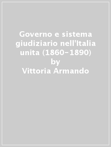 Governo e sistema giudiziario nell'Italia unita (1860-1890) - Vittoria Armando