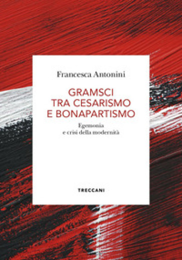 Gramsci tra cesarismo e bonapartismo. Egemonia e crisi della modernità - Francesca Antonini