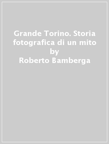 Grande Torino. Storia fotografica di un mito - Roberto Bamberga