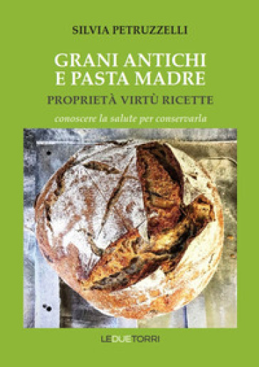 Grani antichi e pasta madre. Proprietà, virtù, ricette. Conoscere la salute per conservarla - Silvia Petruzzelli