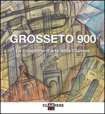 Grosseto 900. La collezione d'arte delle Clarisse. Catalogo della mostra (Grosseto, 24 marzo-11 settembre 2016) - Mauro Papa