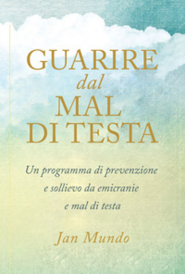 Guarire dal mal di testa. Un programma di prevenzione e sollievo da emicranie e mal di testa - Jan Mundo