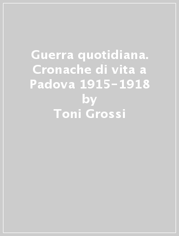 Guerra quotidiana. Cronache di vita a Padova 1915-1918 - Toni Grossi