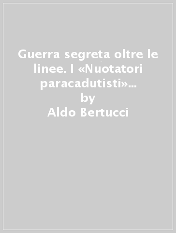 Guerra segreta oltre le linee. I «Nuotatori paracadutisti» del gruppo Ceccacci (1943-1945) - Aldo Bertucci