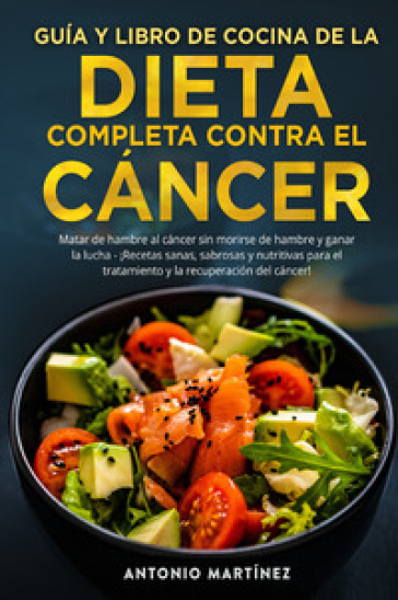 Guia y libro de cocina de la dieta completa contra el cancer. Matar de hambre al cancer si...