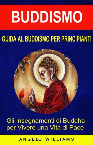 Guida Al Buddismo Per Principianti: Gli Insegnamenti Di Buddha Per Vivere Una Vita Di Pace - Angelo Williams