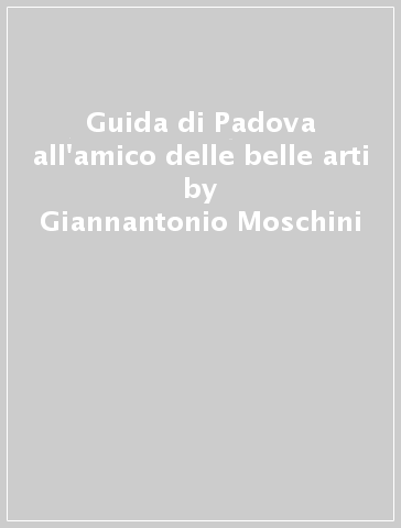 Guida di Padova all'amico delle belle arti - Giannantonio Moschini