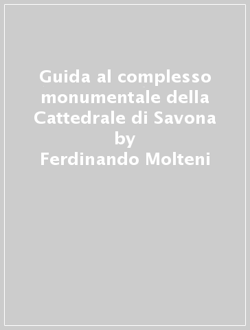 Guida al complesso monumentale della Cattedrale di Savona - Ferdinando Molteni