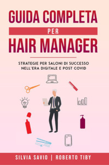 Guida completa per hair manager. Strategie per saloni di successo nell'era digitale e post Covid - Silvia Savio - Roberto Tiby