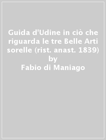 Guida d'Udine in ciò che riguarda le tre Belle Arti sorelle (rist. anast. 1839) - Fabio di Maniago