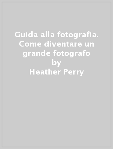 Guida alla fotografia. Come diventare un grande fotografo - Heather Perry