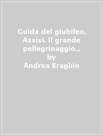 Guida del giubileo, Assisi. Il grande pellegrinaggio con san Francesco - Andrea Braghin