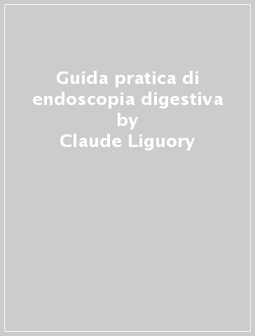 Guida pratica di endoscopia digestiva - Claude Liguory - José Sahel