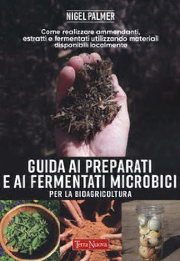 Guida ai preparati e ai fermentati microbici per la bioagricoltura. Come realizzare ammendanti, estratti e fermentati utilizzando materiali disponibili localmente - Nigel Palmer