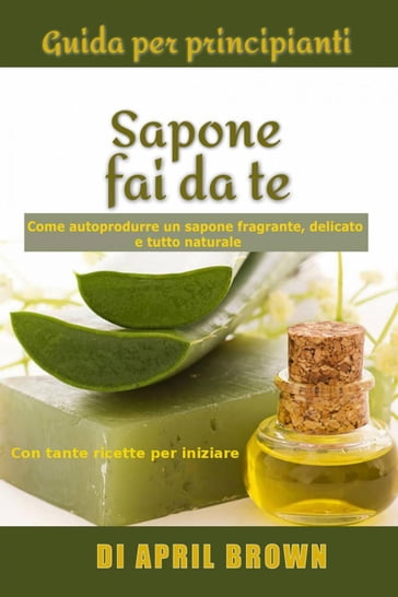 Guida per principianti Sapone fai da te Come autoprodurre un sapone fragrante, delicato e tutto naturale Con tante ricette per principianti - April Brown