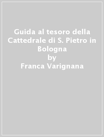 Guida al tesoro della Cattedrale di S. Pietro in Bologna - Franca Varignana