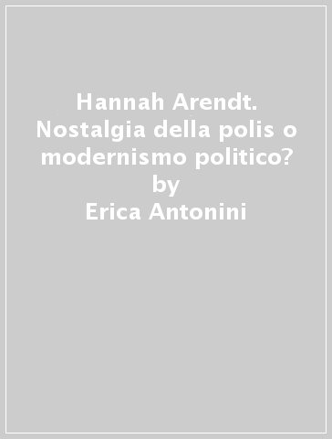 Hannah Arendt. Nostalgia della polis o modernismo politico? - Erica Antonini